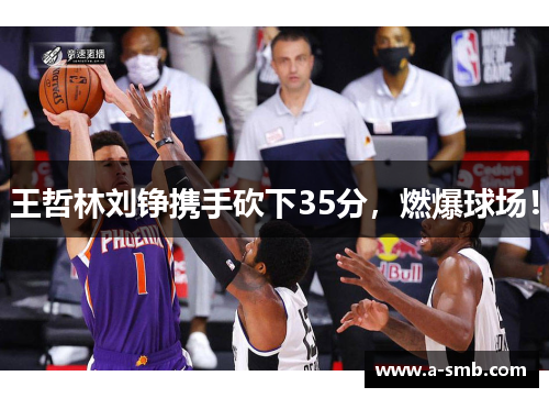 王哲林刘铮携手砍下35分，燃爆球场！